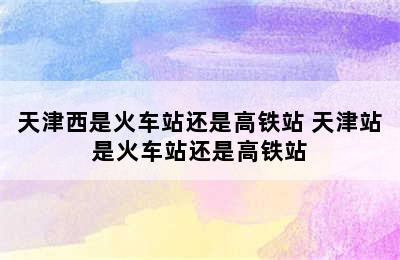 天津西是火车站还是高铁站 天津站是火车站还是高铁站